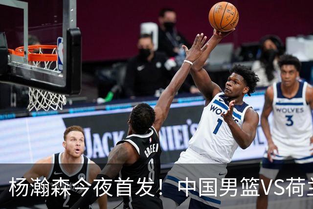 杨瀚森今夜首发！中国男篮VS荷兰，先发5人出炉：贺希宁领衔防线